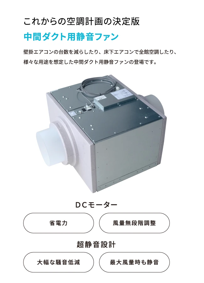 これからの空調計画の決定版中間ダクト用静音ファン　壁掛エアコンの台数を減らしたり、床下エアコンで全館空調したり、様々な用途を想定した中間ダクト用静音ファンの登場です。　DCモーター　省電力　風量無段階調整　超静音設計　大幅な騒音低減　最大風量時も静音